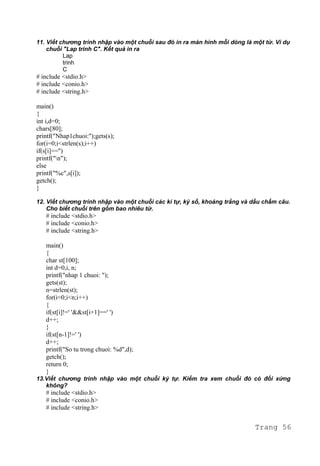 11. Viết chương trình nhập vào một chuỗi sau đó in ra màn hình mỗi dòng là một từ. Ví dụ
chuỗi "Lap trinh C". Kết quả in ra
Lap
trinh
C
# include <stdio.h>
# include <conio.h>
# include <string.h>
main()
{
int i,d=0;
chars[80];
printf("Nhap1chuoi:");gets(s);
for(i=0;i<strlen(s);i++)
if(s[i]=='')
printf("n");
else
printf("%c",s[i]);
getch();
}
12. Viết chương trình nhập vào một chuỗi các kí tự, ký số, khoảng trắng và dấu chấm câu.
Cho biết chuỗi trên gồm bao nhiêu từ.
# include <stdio.h>
# include <conio.h>
# include <string.h>
main()
{
char st[100];
int d=0,i, n;
printf("nhap 1 chuoi: ");
gets(st);
n=strlen(st);
for(i=0;i<n;i++)
{
if(st[i]!=' '&&st[i+1]==' ')
d++;
}
if(st[n-1]!=' ')
d++;
printf("So tu trong chuoi: %d",d);
getch();
return 0;
}
13.Viết chương trình nhập vào một chuỗi ký tự. Kiểm tra xem chuỗi đó có đối xứng
không?
# include <stdio.h>
# include <conio.h>
# include <string.h>
Trang 56
 