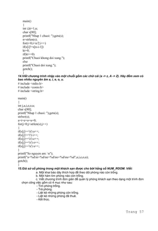 main()
{
int i,kt=1,n;
char s[80];
printf("Nhap 1 chuoi: ");gets(s);
n=strlen(s);
for(i=0;i<n/2;i++)
if(s[i]!=s[n-i-1])
kt=0;
if(kt==0)
printf("Chuoi khong doi xung.");
else
printf("Chuoi doi xung.");
getch();
}
14.Viết chương trình nhập vào một chuỗi gồm các chữ cái (a -> z, A -> Z). Hãy đếm xem có
bao nhiêu nguyên âm a, i, e, o, u.
# include <stdio.h>
# include <conio.h>
# include <string.h>
main()
{
int j,a,i,e,o,u;
char s[80];
printf("Nhap 1 chuoi: ");gets(s);
strlwr(s);
a=i=e=o=u=0;
for(j=0;j<strlen(s);j++)
{
if(s[j]=='a') a++;
if(s[j]=='i') i++;
if(s[j]=='e') e++;
if(s[j]=='o') o++;
if(s[j]=='u') u++;
}
printf("So nguyen am: n");
printf("a=%dni=%dne=%dno=%dnu=%d",a,i,e,o,u);
getch();
}
15.Giả sử số phòng trong một khách sạn được cho bởi hằng số NUM_ROOM. Viết:
a. Một khai báo dãy thích hợp để theo dõi phòng nào còn trống.
b. Một hàm tìm phòng nào còn trống.
c. Viết chương trình đơn giản để quản lý phòng khách sạn theo dạng một trình đơn
chọn công việc gồm có 4 mục như sau:
- Tìm phòng trống.
- Trả phòng.
- Liệt kê những phòng còn trống.
- Liệt kê những phòng đã thuê.
- Kết thúc.
Trang 57
 