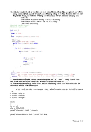 16.Viết chương trình mô tả văn bản của một bức điện tín. Nhập liệu bao gồm 1 hay nhiều
dòng chứa một số từ, mỗi từ cách nhau khoảng trắng. In ra hóa đơn tính tiền với mỗi
từ giá 100 đồng, phí trả thêm 50 đồng cho từ dài quá 8 kí tự. Hóa đơn có dạng sau:
So tu : 10
So tu co kich thuoc binh thuong : 8 x 100 = 800 dong
So tu co kích thuoc > 8 ki tu : 2 x 150 = 300 dong .
Tong cong : 1100 dong
#include <stdio.h>):)T
#include <string.h>
int main()
{
char ch[256];
;
int i,begin=0,count1=0,count2=0;
FILE *fp;
fp=fopen("input.txt","r");
while(fgets(ch,256,fp)!=NULL)
{
for(i=0;i<=strlen(ch);i++)
{
if(ch[i]==' '||ch[i]=='0')
{
if(i-begin<=8)
count1++;
else
count2++;
begin=i;
}
}
}
printf("So tu:%dn",count1+count2);
printf("So tu kich thuoc binh thuong:%d-->tien:%ldn",count1,count1*100);
printf("So tu kich thuoc lon hon 8:%d-->tien:%ldn",count2,count2*150);
}
17.Viết chương thống kê xem có bao nhiêu người họ "Ly", "Tran"… trong 1 danh sách
cho trước. Nếu không có thông báo "Không có nguoi nao thuoc ho ….".
18.Viết chương trình nhập vào 1 chuỗi, sau đó chép sang chuỗi khác một chuỗi con từ
chuỗi ban đầu có số kí tự chỉ định.
Ví dụ: Chuỗi ban đầu "Le Thuy Doan Trang". Nếu số kí tự chỉ định là 2 thì chuỗi đích sẽ là
"Le"
# include <stdio.h>
# include <conio.h>
# include <string.h>
main()
{
int i,j,vt,d;
char s1[80],s2[80];
printf("Nhap vao 1 chuoi: ");gets(s1);
printf("Nhap so ki tu chi dinh: ");scanf("%d",&d);
Trang 58
 