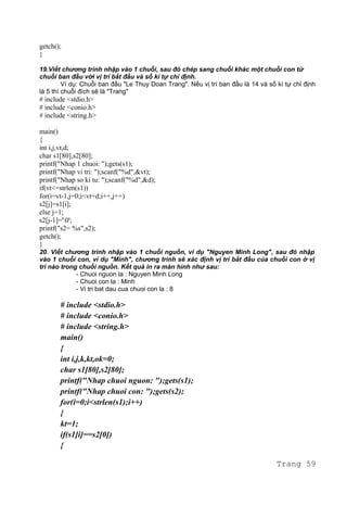 getch();
}
19.Viết chương trình nhập vào 1 chuỗi, sau đó chép sang chuỗi khác một chuỗi con từ
chuỗi ban đầu với vị trí bắt đầu và số kí tự chỉ định.
Ví dụ: Chuỗi ban đầu "Le Thuy Doan Trang". Nếu vị trí ban đầu là 14 và số kí tự chỉ định
là 5 thì chuỗi đích sẽ là "Trang"
# include <stdio.h>
# include <conio.h>
# include <string.h>
main()
{
int i,j,vt,d;
char s1[80],s2[80];
printf("Nhap 1 chuoi: ");gets(s1);
printf("Nhap vi tri: ");scanf("%d",&vt);
printf("Nhap so ki tu: ");scanf("%d",&d);
if(vt<=strlen(s1))
for(i=vt-1,j=0;i<vt+d;i++,j++)
s2[j]=s1[i];
else j=1;
s2[j-1]='0';
printf("s2= %s",s2);
getch();
}
20. Viết chương trình nhập vào 1 chuỗi nguồn, ví dụ "Nguyen Minh Long", sau đó nhập
vào 1 chuỗi con, ví dụ "Minh", chương trình sẽ xác định vị trí bắt đầu của chuỗi con ở vị
trí nào trong chuỗi nguồn. Kết quả in ra màn hình như sau:
- Chuoi nguon la : Nguyen Minh Long
- Chuoi con la : Minh
- Vi tri bat dau cua chuoi con la : 8
# include <stdio.h>
# include <conio.h>
# include <string.h>
main()
{
int i,j,k,kt,ok=0;
char s1[80],s2[80];
printf("Nhap chuoi nguon: ");gets(s1);
printf("Nhap chuoi con: ");gets(s2);
for(i=0;i<strlen(s1);i++)
{
kt=1;
if(s1[i]==s2[0])
{
Trang 59
 