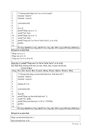 1
2
3
4
5
6
7
8
9
10
11
12
13
14
/* Chuong trinh nhap vao 2 so a, b in ra tong*/
#include <stdio.h>
#include <conio.h>
void main(void)
{
int a, b;
printf("Nhap vao so a: ");
scanf("%d", &a);
printf("Nhap vao so b: ");
scanf("%d", &b);
printf("Tong cua 2 so %d va %d la %d.n", a, b, a+b);
getch();
}
F1 Help Alt-F8 Next Msg Alt-F7 Prev Msg Alt - F9 Compile F9 Make F10 Menu
Kết quả in ra màn hình
Nhap vao so a: 4
Nhap vao so b: 14
Tong cua 2 so 4 va 14 la 18.
_
Dòng thứ 12: printf("Tong cua 2 so %d va %d la %d.n", a, b, a+b);
Bạn nhập đoạn chương trình trên vào máy. Dịch, chạy và quan sát kết quả.
2.2.2.4 Ví dụ 4
Dòng File Edit Search Run Compile Debug Project Option Window Help
1
2
3
4
5
6
7
8
9
10
11
12
13
14
/* Chuong trinh nhap vao ban kinh hinh tron. Tinh dien tich */
#include <stdio.h>
#include <conio.h>
#define PI 3.14
void main(void)
{
float fR;
printf("Nhap vao ban kinh hinh tron: ");
scanf("%f", &fR);
printf("Dien tich hinh tron: %.2f.n", 2*PI*fR);
getch();
}
F1 Help Alt-F8 Next Msg Alt-F7 Prev Msg Alt - F9 Compile F9 Make F10 Menu
Kết quả in ra màn hình
Nhap vao ban kinh hinh tron: 1
Dien tich hinh tron: 6.28
Trang 6
 