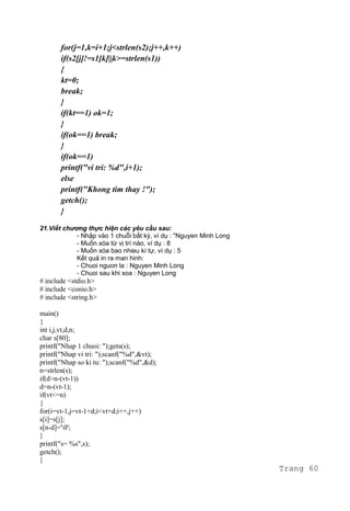 for(j=1,k=i+1;j<strlen(s2);j++,k++)
if(s2[j]!=s1[k]||k>=strlen(s1))
{
kt=0;
break;
}
if(kt==1) ok=1;
}
if(ok==1) break;
}
if(ok==1)
printf("vi tri: %d",i+1);
else
printf("Khong tim thay !");
getch();
}
21.Viết chương thực hiện các yêu cầu sau:
- Nhập vào 1 chuỗi bất kỳ, ví dụ : "Nguyen Minh Long
- Muốn xóa từ vị trí nào, ví dụ : 8
- Muốn xóa bao nhieu kí tự, ví dụ : 5
Kết quả in ra man hinh:
- Chuoi nguon la : Nguyen Minh Long
- Chuoi sau khi xoa : Nguyen Long
# include <stdio.h>
# include <conio.h>
# include <string.h>
main()
{
int i,j,vt,d,n;
char s[80];
printf("Nhap 1 chuoi: ");gets(s);
printf("Nhap vi tri: ");scanf("%d",&vt);
printf("Nhap so ki tu: ");scanf("%d",&d);
n=strlen(s);
if(d>n-(vt-1))
d=n-(vt-1);
if(vt<=n)
{
for(i=vt-1,j=vt-1+d;i<vt+d;i++,j++)
s[i]=s[j];
s[n-d]='0';
}
printf("s= %s",s);
getch();
}
Trang 60
 