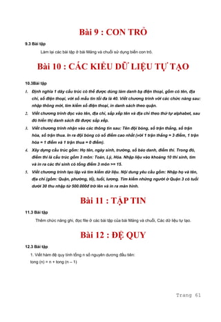 Bài 9 : CON TRỎ
9.3 Bài tập
Làm lại các bài tập ở bài Mảng và chuỗi sử dụng biến con trỏ.
Bài 10 : CÁC KIỂU DỮ LIỆU TỰ TẠO
10.3Bài tập
1. Định nghĩa 1 dãy cấu trúc có thể được dùng làm danh bạ điện thoại, gồm có tên, địa
chỉ, số điện thoại, với số mẫu tin tối đa là 40. Viết chương trình với các chức năng sau:
nhập thông mới, tìm kiếm số điện thoại, in danh sách theo quận.
2. Viết chương trình đọc vào tên, địa chỉ, sắp xếp tên và địa chỉ theo thứ tự alphabet, sau
đó hiển thị danh sách đã được sắp xếp.
3. Viết chương trình nhận vào các thông tin sau: Tên đội bóng, số trận thắng, số trận
hòa, số trận thua. In ra đội bóng có số điểm cao nhất (với 1 trận thắng = 3 điểm, 1 trận
hòa = 1 điểm và 1 trận thua = 0 điểm).
4. Xây dựng cấu trúc gồm: Họ tên, ngày sinh, trường, số báo danh, điểm thi. Trong đó,
điểm thi là cấu trúc gồm 3 môn: Toán, Lý, Hóa. Nhập liệu vào khoảng 10 thí sinh, tìm
và in ra các thí sinh có tổng điểm 3 môn >= 15.
5. Viết chương trình tạo lập và tìm kiếm dữ liệu. Nội dung yêu cầu gồm: Nhập họ và tên,
địa chỉ (gồm: Quận, phường, tổ), tuổi, lương. Tìm kiếm những người ở Quận 3 có tuổi
dưới 30 thu nhập từ 500.000đ trở lên và in ra màn hình.
Bài 11 : TẬP TIN
11.3 Bài tập
Thêm chức năng ghi, đọc file ở các bài tập của bài Mảng và chuỗi, Các dữ liệu tự tạo.
Bài 12 : ĐỆ QUY
12.3 Bài tập
1. Viết hàm đệ quy tính tổng n số nguyên dương đầu tiên:
tong (n) = n + tong (n – 1)
Trang 61
 