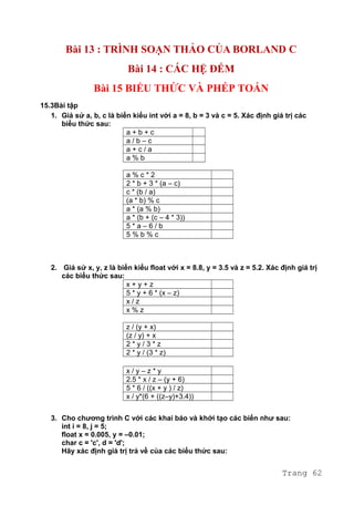 Bài 13 : TRÌNH SOẠN THẢO CỦA BORLAND C
Bài 14 : CÁC HỆ ĐẾM
Bài 15 BIỂU THỨC VÀ PHÉP TOÁN
15.3Bài tập
1. Giả sử a, b, c là biến kiểu int với a = 8, b = 3 và c = 5. Xác định giá trị các
biểu thức sau:
a + b + c
a / b – c
a + c / a
a % b
a % c * 2
2 * b + 3 * (a – c)
c * (b / a)
(a * b) % c
a * (a % b)
a * (b + (c – 4 * 3))
5 * a – 6 / b
5 % b % c
2. Giả sử x, y, z là biến kiểu float với x = 8.8, y = 3.5 và z = 5.2. Xác định giá trị
các biểu thức sau:
x + y + z
5 * y + 6 * (x – z)
x / z
x % z
z / (y + x)
(z / y) + x
2 * y / 3 * z
2 * y / (3 * z)
x / y – z * y
2.5 * x / z – (y + 6)
5 * 6 / ((x + y ) / z)
x / y*(6 + ((z–y)+3.4))
3. Cho chương trình C với các khai báo và khởi tạo các biến như sau:
int i = 8, j = 5;
float x = 0.005, y = –0.01;
char c = 'c', d = 'd';
Hãy xác định giá trị trả về của các biểu thức sau:
Trang 62
 