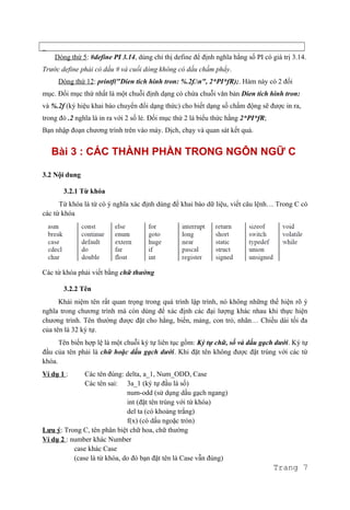 _
Dòng thứ 5: #define PI 3.14, dùng chỉ thị define để định nghĩa hằng số PI có giá trị 3.14.
Trước define phải có dấu # và cuối dòng không có dấu chấm phẩy.
Dòng thứ 12: printf("Dien tich hinh tron: %.2f.n", 2*PI*fR);. Hàm này có 2 đối
mục. Đối mục thứ nhất là một chuỗi định dạng có chứa chuỗi văn bản Dien tich hinh tron:
và %.2f (ký hiệu khai báo chuyển đổi dạng thức) cho biết dạng số chấm động sẽ được in ra,
trong đó .2 nghĩa là in ra với 2 số lẻ. Đối mục thứ 2 là biểu thức hằng 2*PI*fR;
Bạn nhập đoạn chương trình trên vào máy. Dịch, chạy và quan sát kết quả.
Bài 3 : CÁC THÀNH PHẦN TRONG NGÔN NGỮ C
3.2 Nội dung
3.2.1 Từ khóa
Từ khóa là từ có ý nghĩa xác định dùng để khai báo dữ liệu, viết câu lệnh… Trong C có
các từ khóa
Các từ khóa phải viết bằng chữ thường
3.2.2 Tên
Khái niệm tên rất quan trọng trong quá trình lập trình, nó không những thể hiện rõ ý
nghĩa trong chương trình mà còn dùng để xác định các đại lượng khác nhau khi thực hiện
chương trình. Tên thường được đặt cho hằng, biến, mảng, con trỏ, nhãn… Chiều dài tối đa
của tên là 32 ký tự.
Tên biến hợp lệ là một chuỗi ký tự liên tục gồm: Ký tự chữ, số và dấu gạch dưới. Ký tự
đầu của tên phải là chữ hoặc dấu gạch dưới. Khi đặt tên không được đặt trùng với các từ
khóa.
Ví dụ 1 : Các tên đúng: delta, a_1, Num_ODD, Case
Các tên sai: 3a_1 (ký tự đầu là số)
num-odd (sử dụng dấu gạch ngang)
int (đặt tên trùng với từ khóa)
del ta (có khoảng trắng)
f(x) (có dấu ngoặc tròn)
Lưu ý: Trong C, tên phân biệt chữ hoa, chữ thường
Ví dụ 2 : number khác Number
case khác Case
(case là từ khóa, do đó bạn đặt tên là Case vẫn đúng)
Trang 7
 