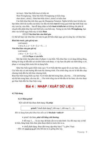 int ituoi; //khai báo biến ituoi có kiểu int
float fTrongluong; //khai báo biến fTrongluong có kiểu long
char ckitu1, ckitu2; //khai báo biến ckitu1, ckitu2 có kiểu char
Các biến khai báo trên theo quy tắc Hungarian Notation. Nghĩa là biến ituoi là kiểu int,
bạn thêm chữ i (kí tự đầu của kiểu) vào đầu tên biến tuoi để trong quá trình lập trình hoặc sau
này xem lại, sửa chữa… bạn dễ dàng nhận ra biến ituoi có kiểu int mà không cần phải di
chuyển đến phần khai báo mới biết kiể.u của biến này. Tương tự cho biến fTrongluong, bạn
nhìn vào là biết ngay biến này có kiểu float.
3.2.5.3 Vừa khai báo vừa khởi gán
Có thể kết hợp việc khai báo với toán tử gán để biến nhận ngay giá trị cùng lúc với khai báo.
Khai báo trước, gán giá trị sau:
void main()
{ int a, b, c; a = 1; b = 2; c = 5; … }
Vừa khai báo vừa gán giá trị:
void main()
{ int a = 1, b = 2, c = 5; … }
3.2.5.4 Phạm vi của biến
Khi lập trình, bạn phải nắm rõ phạm vi của biến. Nếu khai báo và sử dụng không đúng,
không rõ ràng sẽ dẫn đến sai sót khó kiểm soát được, vì vậy bạn cần phải xác định đúng vị trí,
phạm vi sử dụng biến trước khi sử dụng biến.
Khai báo biến ngoài (biến toàn cục): Vị trí biến đặt bên ngoài tất cả các hàm, cấu trúc...
Các biến này có ảnh hưởng đến toàn bộ chương trình. Chu trình sống của nó là bắt đầu chạy
chương trình đến lúc kết thúc chương trình.
Khai báo biến trong (biến cục bộ): Vị trí biến đặt bên trong hàm, cấu trúc…. Chỉ ảnh hưởng
nội bộ bên trong hàm, cấu trúc đó…. Chu trình sống của nó bắt đầu từ lúc hàm, cấu trúc được
gọi thực hiện đến lúc thực hiện xong.
Bài 4 : NHẬP / XUẤT DỮ LIỆU
4.2 Nội dung
4.2.1 Hàm printf
Kết xuất dữ liệu được định dạng. Cú pháp
printf ("chuỗi định dạng"[, đối mục 1, đối mục 2,…]);
Khi sử dụng hàm phải khai báo tiền xử lý #include <stdio.h>
 printf: tên hàm, phải viết bằng chữ thường.
 đối mục 1,…: là các mục dữ kiện cần in ra màn hình. Các đối mục này có thể
là biến, hằng hoặc biểu thức phải được định trị trước khi in ra.
 chuỗi định dạng: được đặt trong cặp nháy kép (" "), gồm 3 loại:
+ Đối với chuỗi kí tự ghi như thế nào in ra giống như vậy.
Trang 9
 