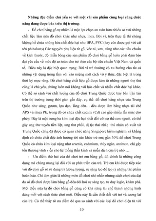 Những đặc điểm chủ yếu so với một vài sản phẩm cùng loại cùng chức
năng đang được bán trên thị trường:
- Đồ chơi bằng gỗ tự nhiên là một lựa chọn an toàn hơn nhiều so với những
chất liệu làm nên đồ chơi khác như nhựa, inox. Bởi vì, trên thực tế thì chúng
không hề chứa những hóa chất độc hại như BPA, PVC (hay còn được gọi với cái
tên phthalates) Các nguyên phụ liệu từ gỗ, véc ni, sơn, cũng như các tiêu chuẩn
về kích thước, độ nhẵn bóng của sản phẩm đồ chơi bằng gỗ luôn phải đảm bảo
đạt yêu cầu về mức độ an toàn cho trẻ theo các bộ tiêu chuẩn Việt Nam và quốc
tế. Điều này là đặc biệt quan trọng. Bởi vì trẻ thường có xu hướng cho tất cả
những vật dụng trong tầm với vào miệng một cách vô ý thức, đặc biệt là trong
thời kỳ mọc răng. Đồ chơi bằng chất liệu gỗ được làm từ những người thợ thủ
công là chủ yếu, chúng luôn nói không với hóa chất và nhiều chất độc hại khác.
Có thể so sánh với chất lượng của đồ chơi Trung Quốc được bày bán tràn lan
trên thị trường trong thời gian gần đây, cụ thể: đồ chơi bằng nhựa của Trung
Quốc như súng, gươm, lựu đạn, lồng đèn… đều được làm bằng nhựa tái chế
APS và nhựa PE, trong đó có chứa chất cadimi (Cd) cao gấp nhiều lần mức cho
phép. Đây là một trong ba kim loại độc hại nhất đối với cơ thể con người, có thể
gây ung thư tuyến tiền liệt, ung thư phổi, dị tật thai nhi.; thú nhún có xuất xứ
Trung Quốc cũng đã được cơ quan chức năng Singapore kiểm nghiệm và khẳng
định có chứa chất độc ảnh hưởng tới sức khỏe trẻ em; gần 30% đồ chơi Trung
Quốc có chứa kim loại nặng như arsenic, cadmium, thủy ngân, antimon, chì gây
tổn thương vĩnh viễn cho hệ thống thần kinh và miễn dịch của trẻ nhỏ.…
- Ưu điểm thứ hai của đồ chơi trẻ em bằng gỗ, đó chính là những công
dụng mà chúng mang lại đối với sự phát triển của trẻ. Trẻ em khi được tiếp xúc
với đồ chơi gỗ sẽ sử dụng trí tưởng tượng, sự sáng tạo để tạo ra những tác phẩm
hoàn hảo. Chỉ đơn giản là những món đồ chơi nhỏ nhắn nhưng cách chơi của đại
đa số đồ chơi được làm bằng gỗ đều đòi hỏi sự sáng tạo, tư duy logic, khám phá.
Một điều nữa là đồ chơi bằng gỗ cũng có khả năng tái chế thành những hình
dáng mới với cách thức chơi mới. Điều này là cần thiết đối với trẻ và tương lai
của trẻ. Có thể thấy rõ ưu điểm đó qua so sánh với các loại đồ chơi điện tử với
10
 