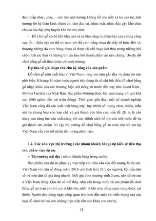 đèn nhấp nháy, nhạc… còn làm ảnh hưởng không tốt cho mắt và tai của trẻ, ảnh
hưởng tới hệ thần kinh, thậm chí làm đau tai, nhức mắt, nhức đầu gây khó chịu
cho cả các bậc phụ huynh khi trẻ nhỏ chơi.
- Đồ chơi gỗ có độ bền khá cao và sự khả năng tự phân hủy của chúng cũng
cực tốt – điều này có thể so sánh với đồ chơi bằng nhựa để thấy rõ hơn. Bởi vì,
thường những đồ chơi bằng nhựa sẽ được tái chế hoặc kết thúc trong những bãi
chôn, bãi rác thải và không bị tiêu hủy bởi thành phần tạo nên chúng. Do đó, đồ
chơi bằng gỗ rất thân thiện với môi trường.
Dự báo về giai đoạn của chu kỳ sống của sản phẩm
Đồ chơi gỗ mới xuất hiện ở Việt Nam trong vài năm gần đây và chưa trở nên
phổ biến. Khoảng 10 năm trước,người tiêu dùng đa số chỉ biết đến đồ chơi bằng
gỗ nhập khẩu của các thương hiệu nổi tiếng từ trước đến nay như Good Kids ,
Mother Garden của Nhật Bản. Sản phẩm thường được bán qua mạng với giá khá
cao (500 nghìn đến vài triệu đồng). Thời gian gần đây, một số doanh nghiệp
Việt Nam cũng đã sản xuất mặt hàng này, tuy nhiên số lượng chưa nhiều, mẫu
mã và chủng loại còn hạn chế và giá thành còn khá cao, vấn đề đặt ra là cần
nâng cao năng lực sản xuất,cùng với các chính sách hỗ trợ của nhà nước để hạ
giá thành sản phẩm. Vì vậy thị trường đồ chơi bằng gỗ an toàn cho trẻ em tại
Việt Nam vẫn còn rất nhiều tiềm năng phát triển.
1.2. Các khu vực thị trường ( các nhóm khách hàng) dự kiến sẽ tiêu thụ
sản phẩm của dự án.
+ Thị trường nội địa ( nhóm khách hàng trong nước):
Sản phẩm của dự án phục vụ trực tiếp cho nhu cầu của đối tượng là trẻ em.
Việt Nam với dân số đông (năm 2016 ước tính trên 93 triệu người), kết cấu dân
số trẻ nên dân số gia tăng nhanh. Mỗi gia đình thường sinh 2 con, nên số trẻ em
ở Việt Nam đông. Qua đó có thể thấy, nhu cầu trong nước về sản phẩm đồ chơi
bằng gỗ an toàn cho trẻ em là khá lớn, nhất là khi mức sống ngày càng được cải
thiện. Người tiêu dùng ngày càng quan tâm hơn đến xuất xứ, chất lượng của các
loại đồ chơi bởi nó ảnh hưởng trực tiếp đến sức khỏe con em họ.
11
 