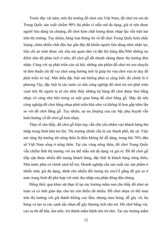 Trước đây vài năm, trên thị trường đồ chơi của Việt Nam, đồ chơi trẻ em do
Trung Quốc sản xuất chiếm 90% thị phần vì mẫu mã đa dạng, giá rẻ nên được
người tiêu dùng ưa chuộng, đồ chơi kém chất lượng được nhập lậu vẫn tràn lan
trên thị trường. Tuy nhiên, hàng loạt thông tin về đồ chơi Trung Quốc kém chấy
lượng, chứa nhiều chất độc hại gần đây đã khiến người tiêu dùng nhìn nhận lại,
tiêu chí an toàn được các cha mẹ quan tâm và đặt lên hàng đầu.Nhờ những ưu
điểm như đã phân tích ở trên, đồ chơi gỗ đã nhanh chóng được thị trường đón
nhận. Cùng với sự phát triển của xã hội, những sản phẩm đồ chơi trẻ em chuyển
từ đơn thuần chỉ để vui chơi sang hướng mới là giúp trẻ vừa chơi vừa tư duy để
phát triển trí tuệ. Một điều đặc biệt mà không phải ai cũng biết, đó chính là ở
phương Tây, đặc biệt là các nước có nền công nghiệp đồ chơi trẻ em phát triển
vượt trội thì người ta sẽ chỉ nhìn thấy những kệ hàng đồ chơi được làm bằng
nhựa vô cùng nhỏ bên trong cả một gian hàng đồ chơi bằng gỗ. Mặc dù nền
công nghiệp đồ chơi bằng nhựa phát triển khá sớm và khổng lồ hơn gấp trăm lần
so với đồ chơi bằng gỗ. Tuy nhiên, sự ưa chuộng của các bậc phụ huynh vẫn
luôn hướng về đồ chơi gỗ hơn nhựa.
Thực tế cho thấy, đồ chơi gỗ hiện nay vẫn chủ yếu nhắm vào khách hàng thu
nhập trung bình khá trở lên. Thị trường chính vẫn là các thành phố, thị xã. Việc
mở rộng thị trường tới nông thôn là điều không hề dễ dàng, trong khi 70% dân
số Việt Nam sống ở nông thôn. Tại các vùng nông thôn, đồ chơi Trung Quốc
vẫn chiếm lĩnh thị trường với ưu thế mẫu mã đa dạng và giá rẻ. Để đồ chơi gỗ
tiếp cận được nhiều đối tượng khách hàng, đặc biệt là khách hàng nông thôn,
Nhà nước phải có chính sách hỗ trợ. Doanh nghiệp cần sản xuất các sản phẩm ở
nhiều mức giá đa dạng, dành cho nhiều đối tượng trẻ em.Cố gắng để giá cả ở
mức trung bình để phù hợp với mức thu nhập của phần đông dân chúng.
Đồng thời, qua khảo sát thực tế tại các trường mầm non cho thấy đồ chơi an
toàn và có tính giáo dục cho trẻ còn thiếu rất nhiều. Đồ chơi nhựa có thể mua
trên thị trường với giá thành không cao lắm, nhưng mau hỏng, dễ gãy vỡ, hư
hỏng và tạo ra các cạnh sắc nhọn dễ gây thương tích cho trẻ. Đồ chơi bằng vải,
cao su thì dễ bẩn, ẩm mốc, trở thành mầm bệnh cho trẻ nhỏ. Tại các trường mầm
12
 