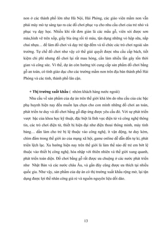 non ở các thành phố lớn như Hà Nội, Hải Phòng, các giáo viên mầm non vẫn
phải mày mò tự sáng tạo ra các đồ chơi phục vụ cho nhu cầu chơi của trẻ nhỏ và
phục vụ dạy học. Nhiều khi rất đơn giản là các mẩu gỗ, viên sỏi được sơn
màu,hình vẽ trên xốp, giấy bìa ứng rồi tô màu, tận dụng những vỏ hộp sữa, nắp
chai nhựa… để làm đồ chơi và dạy trẻ tập đếm và tổ chức các trò chơi ngoài sân
trường. Tự chế đồ chơi như vậy có thể giải quyết được nhu cầu cấp bách, tiết
kiệm chi phí nhưng đồ chơi lại rất mau hỏng, cần làm nhiều lần gây tốn thời
gian và công sức. Vì thế, dự án còn hướng tới cung cấp sản phẩm đồ chơi bằng
gỗ an toàn, có tính giáo dục cho các trường mầm non trên địa bàn thành phố Hải
Phòng và các tỉnh, thành phố lân cận.
+ Thị trường xuất khẩu ( nhóm khách hàng nước ngoài)
Nhu cầu về sản phẩm của dự án trên thế giới khá lớn do nhu cầu của các bậc
phụ huynh hiện nay đều muốn lựa chọn cho con mình những đồ chơi an toàn,
phát triển tư duy và đồ chơi bằng gỗ đáp ứng được yêu cầu đó. Với sự phát triển
vượt bậc của khoa học kỹ thuật, đặc biệt là lĩnh vực điện tử và công nghệ thông
tin, các trò chơi điện tử, thiết bị hiện đại như điện thoai thông minh, máy tính
bảng… dần làm cho trẻ bị lệ thuộc vào công nghệ, ít vận động, tư duy kém,
chìm đắm trong thế giới ảo của mạng xã hội, game online dễ dẫn đến tự kỉ, phát
triển lệch lạc. Xu hướng hiện nay trên thế giới là làm thế nào để trẻ em bớt lệ
thuộc vào thiết bị công nghệ, hòa nhập với thiên nhiên và thế giới xung quanh,
phát triển toàn diện. Đồ chơi bằng gỗ rất được ưa chuộng ở các nước phát triển
như Nhật Bản và các nước châu Âu, và gần đây cũng được ưa thích tại nhiều
quốc gia. Như vậy, sản phẩm của dự án có thị trường xuất khẩu rộng mở, lại tận
dụng được lợi thế nhân công giá rẻ và nguồn nguyên liệu dồi dào.
13
 