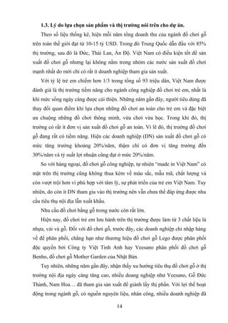 1.3. Lý do lựa chọn sản phẩm và thị trường nói trên cho dự án.
Theo số liệu thống kê, hiện mỗi năm tổng doanh thu của ngành đồ chơi gỗ
trên toàn thế giới đạt từ 10-15 tỷ USD. Trong đó Trung Quốc dẫn đầu với 85%
thị trường, sau đó là Đức, Thái Lan, Ấn Độ. Việt Nam có điều kiện tốt để sản
xuất đồ chơi gỗ nhưng lại không nằm trong nhóm các nước sản xuất đồ chơi
mạnh nhất do mới chỉ có rất ít doanh nghiệp tham gia sản xuất.
Với tỷ lệ trẻ em chiếm hơn 1/3 trong tổng số 93 triệu dân, Việt Nam được
đánh giá là thị trường tiềm năng cho ngành công nghiệp đồ chơi trẻ em, nhất là
khi mức sống ngày càng được cải thiện. Những năm gần đây, người tiêu dùng đã
thay đổi quan điểm khi lựa chọn những đồ chơi an toàn cho trẻ em và đặc biệt
ưa chuộng những đồ chơi thông minh, vừa chơi vừa học. Trong khi đó, thị
trường có rất ít đơn vị sản xuất đồ chơi gỗ an toàn. Vì lẽ đó, thị trường đồ chơi
gỗ đang rất có tiềm năng. Hiện các doanh nghiệp (DN) sản xuất đồ chơi gỗ có
mức tăng trưởng khoảng 20%/năm, thậm chí có đơn vị tăng trưởng đến
30%/năm và tỷ suất lợi nhuận cũng đạt ở mức 20%/năm.
So với hàng ngoại, đồ chơi gỗ công nghiệp, tự nhiên “made in Việt Nam” có
mặt trên thị trường cũng không thua kém về màu sắc, mẫu mã, chất lượng và
còn vượt trội hơn vì phù hợp với tâm lý, sự phát triển của trẻ em Việt Nam. Tuy
nhiên, do còn ít DN tham gia vào thị trường nên vẫn chưa thể đáp ứng được nhu
cầu tiêu thụ nội địa lẫn xuất khẩu.
Nhu cầu đồ chơi bằng gỗ trong nước còn rất lớn.
Hiện nay, đồ chơi trẻ em lưu hành trên thị trường được làm từ 3 chất liệu là
nhựa, vải và gỗ. Đối với đồ chơi gỗ, trước đây, các doanh nghiệp chỉ nhập hàng
về để phân phối, chẳng hạn như thương hiệu đồ chơi gỗ Lego được phân phối
độc quyền bởi Công ty Việt Tinh Anh hay Veesano phân phối đồ chơi gỗ
Benho, đồ chơi gỗ Mother Garden của Nhật Bản.
Tuy nhiên, những năm gần đây, nhận thấy xu hướng tiêu thụ đồ chơi gỗ ở thị
trường nội địa ngày càng tăng cao, nhiều doang nghiệp như Veesano, Gỗ Đức
Thành, Nam Hoa… đã tham gia sản xuất để giành lấy thị phần. Với lợi thế hoạt
động trong ngành gỗ, có nguồn nguyên liệu, nhân công, nhiều doanh nghiệp đã
14
 