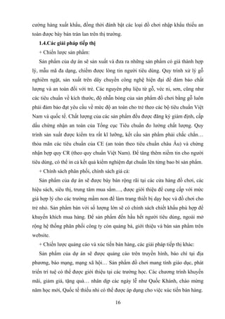 cường hàng xuất khẩu, đồng thời đánh bật các loại đồ chơi nhập khẩu thiếu an
toàn được bày bán tràn lan trên thị trường.
1.4.Các giải pháp tiếp thị
+ Chiến lược sản phẩm:
Sản phẩm của dự án sẽ sản xuất và đưa ra những sản phẩm có giá thành hợp
lý, mẫu mã đa dạng, chiếm được lòng tin người tiêu dùng. Quy trình xử lý gỗ
nghiêm ngặt, sản xuất trên dây chuyền công nghệ hiện đại để đảm bảo chất
lượng và an toàn đối với trẻ. Các nguyên phụ liệu từ gỗ, véc ni, sơn, cũng như
các tiêu chuẩn về kích thước, độ nhẵn bóng của sản phẩm đồ chơi bằng gỗ luôn
phải đảm bảo đạt yêu cầu về mức độ an toàn cho trẻ theo các bộ tiêu chuẩn Việt
Nam và quốc tế. Chất lượng của các sản phẩm đều được đăng ký giám định, cấp
dấu chứng nhận an toàn của Tổng cục Tiêu chuẩn đo lường chất lượng. Quy
trình sản xuất được kiểm tra rất kĩ lưỡng, kết cấu sản phẩm phải chắc chắn…
thỏa mãn các tiêu chuẩn của CE (an toàn theo tiêu chuẩn châu Âu) và chứng
nhận hợp quy CR (theo quy chuẩn Việt Nam). Để tăng thêm niềm tin cho người
tiêu dùng, có thể in cả kết quả kiểm nghiệm đạt chuẩn lên từng bao bì sản phẩm.
+ Chính sách phân phối, chính sách giá cả:
Sản phẩm của dự án sẽ được bày bán rộng rãi tại các cửa hàng đồ chơi, các
hiệu sách, siêu thị, trung tâm mua sắm…, được giới thiệu để cung cấp với mức
giá hợp lý cho các trường mầm non để làm trang thiết bị dạy học và đồ chơi cho
trẻ nhỏ. Sản phẩm bán với số lượng lớn sẽ có chính sách chiết khấu phù hợp để
khuyến khích mua hàng. Để sản phẩm đến hầu hết người tiêu dùng, ngoài mở
rộng hệ thống phân phối công ty còn quảng bá, giới thiệu và bán sản phẩm trên
website.
+ Chiến lược quảng cáo và xúc tiến bán hàng, các giải pháp tiếp thị khác:
Sản phẩm của dự án sẽ được quảng cáo trên truyền hình, báo chí tại địa
phương, báo mạng, mạng xã hội… Sản phẩm đồ chơi mang tính giáo dục, phát
triển trí tuệ có thể được giới thiệu tại các trường học. Các chương trình khuyến
mãi, giảm giá, tặng quà… nhân dịp các ngày lễ như Quốc Khánh, chào mừng
năm học mới, Quốc tế thiếu nhi có thể được áp dụng cho việc xúc tiến bán hàng.
16
 
