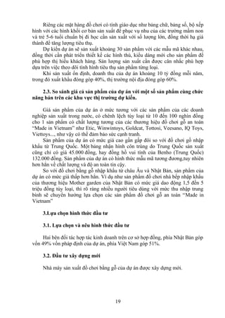 Riêng các mặt hàng đồ chơi có tính giáo dục như bảng chữ, bảng số, bộ xếp
hình với các hình khối cơ bản sản xuất để phục vụ nhu của các trường mầm non
và trẻ 5-6 tuổi chuẩn bị đi học cần sản xuất với số lượng lớn, đồng thời hạ giá
thành để tăng lượng tiêu thụ.
Dự kiến dự án sẽ sản xuất khoảng 30 sản phẩm với các mẫu mã khác nhau,
đồng thời cần phát triển thiết kế các hình thù, kiểu dáng mới cho sản phẩm để
phù hợp thị hiếu khách hàng. Sản lượng sản xuất cần được cân nhắc phù hợp
dựa trên việc theo dõi tình hình tiêu thụ sản phẩm từng loại.
Khi sản xuất ổn định, doanh thu của dự án khoảng 10 tỷ đồng mỗi năm,
trong đó xuất khẩu đóng góp 40%, thị trường nội địa đóng góp 60%.
2.3. So sánh giá cả sản phẩm của dự án với một số sản phẩm cùng chức
năng bán trên các khu vực thị trường dự kiến.
Giá sản phẩm của dự án ở mức tương với các sản phẩm của các doanh
nghiệp sản xuất trong nước, có chênh lệch tùy loại từ 10 đến 100 nghìn đồng
cho 1 sản phẩm có chất lượng tương của các thương hiệu đồ chơi gỗ an toàn
“Made in Vietnam” như Etic, Winwintoys, Goldcat, Tottosi, Veesano, IQ Toys,
Viettoys..., như vậy có thể đảm bảo sức cạnh tranh.
Sản phẩm của dự án có mức giá cao gần gấp đôi so với đồ chơi gồ nhập
khẩu từ Trung Quốc. Một bảng nhận hình côn trùng do Trung Quốc sản xuất
cũng chỉ có giá 45.000 đồng, hay đồng hồ vui tính của Benho (Trung Quốc)
132.000 đồng. Sản phẩm của dự án có hình thức mẫu mã tương đương,tuy nhiên
hơn hẳn về chất lượng và độ an toàn tin cậy.
So với đồ chơi bằng gỗ nhập khẩu từ châu Âu và Nhật Bản, sản phẩm của
dự án có mức giá thấp hơn hẳn. Ví dụ như sản phẩm đồ chơi nhà bếp nhập khẩu
của thương hiệu Mother garden của Nhật Bản có mức giá dao động 1,5 đến 5
triệu đồng tùy loại, thì rõ ràng nhiều người tiêu dùng với mức thu nhập trung
bình sẽ chuyển hướng lựa chọn các sản phẩm đồ chơi gỗ an toàn “Made in
Vietnam”
3.Lựa chọn hình thức đầu tư
3.1. Lựa chọn và nêu hình thức đầu tư
Hai bên đối tác hợp tác kinh doanh trên cơ sở hợp đồng, phía Nhật Bản góp
vốn 49% vốn pháp định của dự án, phía Việt Nam góp 51%.
3.2. Đầu tư xây dựng mới
Nhà máy sản xuất đồ chơi bằng gỗ của dự án được xây dựng mới.
19
 