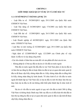 CHƯƠNG I
GIỚI THIỆU KHẢI QUÁT VỀ DỰ ÁN VÀ CHỦ ĐẦU TƯ
1.1. CƠ SỞ PHÁP LÝ THÀNH LẬP DỰ ÁN
- Luật Đầu tư số 59/2005/QH11 ngày 29/11/2005 của Quốc Hội nước
CHXHCN Việt Nam.
- Luật Xây dựng số 16/2003/QH11 ngày 17/6/2003 của Quốc Hội nước
CHXHCN Việt Nam.
- Luật Đất đai số 13/2003/QH11 ngày 26/11/2003 của Quốc Hội nước
CHXHCN Việt Nam.
- Luật Doanh nghiệp số 60/2005/QH11 ngày 29/11/2005 của Quốc Hội
nước CHXHCN Việt Nam.
- Luật Bảo vệ môi trường số 52/2005/QH11 ngày 29/11/2005 của Quốc Hội
nước CHXHCN Việt Nam.
- Nghị định số 12/2009/NĐ-CP ngày 12/2/2009 của Chính phủ về việc
Quản lý đầu tư và xây dựng công trình.
- Các tiêu chuẩn về đảm bảo an toàn đối với sản phầm đồ chơi của trẻ em.
- Khung pháp lý về thủ tục đầu tư dự án có vốn đầu tư nước ngoài:
Nhà đầu tư nước ngoài lần đầu đầu tư vào Việt Nam phải có dự án đầu tư
và làm thủ tục đăng ký đầu tư hoặc thẩm tra đầu tư tại cơ quan nhà nước quản lý
đầu tư để được cấp Giấy chứng nhận đầu tư. Giấy chứng nhận đầu tư đồng thời
là Giấy chứng nhận đăng ký kinh doanh. Tổ chức kinh tế có vốn đầu tư nước
ngoài đã thành lập tại Việt Nam nếu có dự án đầu tư mới thì được làm thủ tục
thực hiện dự án đầu tư đó mà không nhất thiết phải thành lập tổ chức kinh tế
mới.
Dự án có vốn đầu tư nước ngoài có quy mô vốn đầu tư dưới 300 tỷ đồng
Việt Nam và không thuộc Danh mục lĩnh vực đầu tư có điều kiện thì nhà đầu tư
làm thủ tục đăng ký đầu tư tại cơ quan nhà nước quản lý đầu tư cấp tỉnh để được
cấp Giấy chứng nhận đầu tư.
2
 