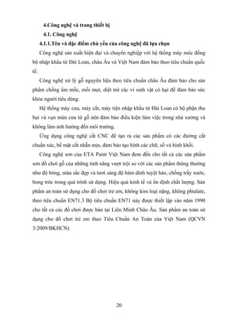 4.Công nghệ và trang thiết bị
4.1. Công nghệ
4.1.1.Tên và đặc điểm chủ yếu của công nghệ đã lựa chọn
Công nghệ sản xuất hiện đại và chuyên nghiệp với hệ thống máy móc đồng
bộ nhập khẩu từ Đài Loan, châu Âu và Việt Nam đảm bảo theo tiêu chuẩn quốc
tế.
Công nghệ xử lý gỗ nguyên liệu theo tiêu chuẩn châu Âu đảm bảo cho sản
phẩm chống ẩm mốc, mối mọt, diệt trừ các vi sinh vật có hại để đảm bảo sức
khỏe người tiêu dùng.
Hệ thống máy cưa, máy cắt, máy tiện nhập khẩu từ Đài Loan có bộ phận thu
bụi và vụn mùn cưa từ gỗ nên đảm bảo điều kiện làm việc trong nhà xưởng và
không làm ảnh hưởng đến môi trường.
Ứng dụng công nghệ cắt CNC để tạo ra các sản phẩm có các đường cắt
chuẩn xác, bề mặt cắt nhẵn mịn, đảm bảo tạo hình các chữ, số và hình khối.
Công nghệ sơn của ETA Paint Việt Nam đem đến cho tất cả các sản phẩm
sơn đồ chơi gỗ của những tính năng vượt trội so với các sản phẩm thông thường
như độ bóng, màu sắc đẹp và tươi sáng độ bám dính tuyệt hảo, chống trầy xước,
bong tróc trong quá trình sử dụng. Hiệu quả kinh tế và ổn định chất lượng. Sản
phẩm an toàn sử dụng cho đồ chơi trẻ em, không kim loại nặng, không phtalate,
theo tiêu chuẩn EN71.3 Bộ tiêu chuẩn EN71 này được thiết lập vào năm 1990
cho tất cả các đồ chơi được bán tại Liên Minh Châu Âu. Sản phẩm an toàn sử
dụng cho đồ chơi trẻ em theo Tiêu Chuẩn An Toàn của Việt Nam (QCVN
3:2009/BKHCN)
20
 