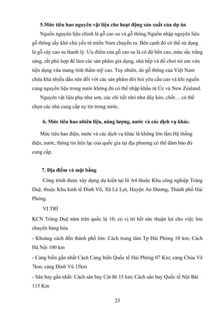 5.Mức tiêu hao nguyên vật liệu cho hoạt động sản xuất của dự án
Nguồn nguyên liệu chính là gỗ cao su và gỗ thông.Nguồn nhập nguyên liệu
gỗ thông sấy khô chủ yếu từ miền Nam chuyển ra. Bên cạnh đó có thể sử dụng
là gỗ cây cao su thanh lý. Ưu điểm của gỗ cao su là có độ bền cao, màu sắc trắng
sáng, rất phù hợp để làm các sản phẩm gia dụng, nhà bếp và đồ chơi trẻ em vừa
tiện dụng vừa mang tính thẩm mỹ cao. Tuy nhiên, do gỗ thông của Việt Nam
chứa khá nhiều dầu nên đối với các sản phẩm đòi hỏi yêu cầu cao và khi nguồn
cung nguyên liệu trong nước không đủ có thể nhập khẩu từ Úc và New Zealand.
Nguyên vật liệu phụ như sơn, các chi tiết nhỏ như dây kéo, chốt… có thể
chọn các nhà cung cấp uy tín trong nước.
6. Mức tiêu hao nhiên liệu, năng lượng, nước và các dịch vụ khác.
Mức tiêu hao điện, nước và các dịch vụ khác là không lớn lắm.Hệ thống
điện, nước, thông tin liên lạc của quốc gia tại địa phương có thể đảm bảo đủ
cung cấp.
7. Địa điểm và mặt bằng
Công trình được xây dựng dự kiến tại lô A4 thuộc Khu công nghiệp Tràng
Duệ, thuộc Khu kinh tế Đình Vũ, Xã Lê Lợi, Huyện An Dương, Thành phố Hải
Phòng.
VỊ TRÍ
KCN Tràng Duệ năm trên quốc lộ 10, có vị trí hết sức thuận lợi cho việc lưu
chuyển hàng hóa
- Khoảng cách đến thành phố lớn: Cách trung tâm Tp Hải Phòng 10 km; Cách
Hà Nội 100 km
- Cảng biển gần nhất Cách Cảng biển Quốc tế Hải Phòng 07 Km; cảng Chùa Vẽ
7km; cảng Đình Vũ 15km
- Sân bay gần nhất: Cách sân bay Cát Bi 15 km; Cách sân bay Quốc tế Nội Bài
115 Km
23
 