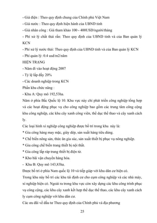 - Giá điện : Theo quy định chung của Chính phủ Việt Nam
- Giá nước : Theo quy định hiện hành của UBND tỉnh
- Giá nhân công : Giá tham khảo 100 - 400USD/người/tháng
- Phí xử lý chất thải rắn: Theo quy định của UBND tỉnh và của Ban quản lý
KCN
- Phí xử lý nước thải: Theo quy định của UBND tỉnh và của Ban quản lý KCN
- Phí quản lý: 0.4 usd/m2/năm
HIỆN TRẠNG
- Năm đi vào hoạt động 2007
- Tỷ lệ lấp đầy 20%
- Các doanh nghiệp trong KCN
Phần khu chức năng :
- Khu A: Quy mô 192,53ha.
Năm ở phía Bắc Quốc lộ 10. Khu vực này chỉ phát triển công nghiệp tổng hợp
và các hoạt động phục vụ cho công nghiệp bao gồm các trung tâm công cộng
khu công nghiệp, các khu cây xanh công viên, thể dục thể thao và cây xanh cách
ly.
Các loại hình xí nghiệp công nghiệp được bố trí trong khu này là:
* Gia công hàng may mặc, giày dép, sản xuất hàng tiêu dùng.
* Chế biến nông sản, thức ăn gia súc, sản xuất thiết bị phục vụ nông nghiệp.
* Gia công chế biến trang thiết bị nội thất.
* Gia công lắp ráp trang thiết bị điện tử.
* Kho bãi vận chuyển hàng hóa.
- Khu B: Quy mô 143,83ha.
Được bố trí ở phía Nam quốc lộ 10 và tiếp giáp với khu dân cư hiện có.
Trong khu này bố trí các khu tái định cư cho cụm công nghiệp và các nhà máy,
xí nghiệp hiện có. Ngoài ra trong khu vực còn xây dựng các khu công trình phục
vụ công cộng, các khu cây xanh kết hợp thể dục thể thao, các khu cây xanh cách
ly cụm công nghiệp với khu dân cư.
Các ưu đãi về đầu tư Theo quy định của Chính phủ và địa phương
25
 