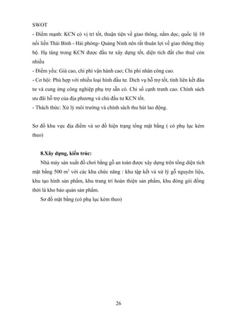 SWOT
- Điểm mạnh: KCN có vị trí tốt, thuận tiện về giao thông, nằm dọc, quốc lộ 10
nối liền Thái Bình - Hải phòng- Quảng Ninh nên rất thuân lợi về giao thông thủy
bộ. Hạ tâng trong KCN được đầu tư xây dựng tốt, diện tích đất cho thuê còn
nhiều
- Điểm yếu: Giá cao, chi phí vận hành cao; Chi phí nhân công cao.
- Cơ hội: Phù hợp với nhiều loại hình đầu tư. Dich vụ hỗ trợ tốt, tính liên kết đâu
tư và cung ứng công nghiệp phụ trợ sẵn có. Chỉ số cạnh tranh cao. Chính sách
ưu đãi hỗ trợ của địa phương và chủ đầu tư KCN tốt.
- Thách thức: Xử lý môi trường và chính sách thu hút lao động.
Sơ đồ khu vực địa điểm và sơ đồ hiện trạng tổng mặt bằng ( có phụ lục kèm
theo)
8.Xây dựng, kiến trúc:
Nhà máy sản xuất đồ chơi bằng gỗ an toàn được xây dựng trên tổng diện tích
mặt bằng 500 m2
với các khu chức năng : khu tập kết và xử lý gỗ nguyên liệu,
khu tạo hình sản phẩm, khu trang trí hoàn thiện sản phẩm, khu đóng gói đồng
thời là kho bảo quản sản phẩm.
Sơ đồ mặt bằng (có phụ lục kèm theo)
26
 