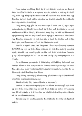 Trong trường hợp không thành lập tổ chức kinh tế, ngoài các nội dung về
dự án như đối với nhà đầu tư trong nước nêu trên, nhà đầu tư nước ngoài cần bổ
sung thêm Hợp đồng hợp tác kinh doanh đối với hình thức đầu tư theo Hợp
đồng hợp tác kinh doanh và Báo cáo năng lực tài chính của nhà đầu tư (do nhà
đầu tư lập và chịu trách nhiệm).
Trong trường hợp gắn với việc thành lập tổ chức kinh tế, ngoài ngoài
những yêu cầu như đăng ký không thành lập tổ chức kinh tế, nhà đầu tư còn phải
nộp kèm theo Hồ sơ đăng ký kinh doanh tương ứng với mỗi loại hình doanh
nghiệp theo quy định của pháp luật về doanh nghiệp và pháp luật có liên quan và
Hợp đồng liên doanh đối với hình thức đầu tư thành lập tổ chức kinh tế liên
doanh giữa nhà đầu tư trong nước và nhà đầu tư nước ngoài.
Nhà đầu tư nộp hồ sơ tại Sở Kế hoạch và Đầu tư tỉnh đối với dự án Dự án
do UBND cấp tỉnh cấp Giấy chứng nhận đầu tư hoặc Ban quản lý khu công
nghiệp, khu chế xuất, khu công nghệ cao, khu kinh tế đối với dự án do Ban quản
lý cấp Giấy chứng nhận đầu tư. Thừi hạn xem xét cấp Giấy chứng nhận đầu tư là
15 ngày.
Dự án đầu tư có quy mô vốn từ 300 tỷ đồng trở lên không thuộc danh mục
lĩnh vực đầu tư có điều kiện; dự án đầu tư thuộc danh mục lĩnh vực đầu tư có
điều kiện; và dự án do Thủ tướng chấp thuận chủ trương đầu tư phải làm thủ tục
thẩm tra để cấp Giấy chứng nhận đầu tư.
Trong trường hợp đăng ký đầu tư không gắn với thành lập tổ chức kinh tế,
hồ sơ thẩm tra gồm các nội dung sau:
Bản đề nghị cấp Giấy chứng nhận đầu tư (theo mẫu);
Văn bản xác nhận tư cách pháp lý của nhà đầu tư: bản sao quyết định thành
lập hoặc Giấy chứng nhận đăng ký kinh doanh hoặc các tài liệu tương đương
khác đối với nhà đầu tư là tổ chức; bản sao hộ chiếu hoặc chứng minh nhân dân
đối với nhà đầu tư là cá nhân;
Báo cáo năng lực tài chính của nhà đầu tư (do nhà đầu tư lập và chịu trách
nhiệm);
3
 