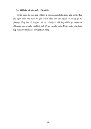 14. Kết luận và kiến nghị về ưu đãi.
Dự án mang lại hiệu quả về kinh tế cho doanh nghiệp, đóng góp khoản thuế
cho ngân sách nhà nước và giải quyết việc làm cho người lao động tại địa
phương, đồng thời có ý nghĩa tích cực về mặt xã hội. Tuy nhiên giá thành sản
phẩm còn cao nên cần cõ chính sách hỗ trợ của nhà nước để sản phẩm của dự án
tiếp cận được nhiều đối tượng khách hàng.
33
 