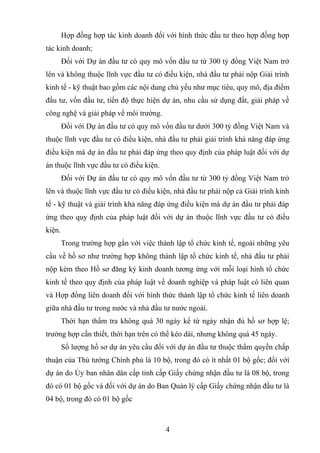 Hợp đồng hợp tác kinh doanh đối với hình thức đầu tư theo hợp đồng hợp
tác kinh doanh;
Đối với Dự án đầu tư có quy mô vốn đầu tư từ 300 tỷ đồng Việt Nam trở
lên và không thuộc lĩnh vực đầu tư có điều kiện, nhà đầu tư phải nộp Giải trình
kinh tế - kỹ thuật bao gồm các nội dung chủ yếu như mục tiêu, quy mô, địa điểm
đầu tư, vốn đầu tư, tiến độ thực hiện dự án, nhu cầu sử dụng đất, giải pháp về
công nghệ và giải pháp về môi trường.
Đối với Dự án đầu tư có quy mô vốn đầu tư dưới 300 tỷ đồng Việt Nam và
thuộc lĩnh vực đầu tư có điều kiện, nhà đầu tư phải giải trình khả năng đáp ứng
điều kiện mà dự án đầu tư phải đáp ứng theo quy định của pháp luật đối với dự
án thuộc lĩnh vực đầu tư có điều kiện.
Đối với Dự án đầu tư có quy mô vốn đầu tư từ 300 tỷ đồng Việt Nam trở
lên và thuộc lĩnh vực đầu tư có điều kiện, nhà đầu tư phải nộp cả Giải trình kinh
tế - kỹ thuật và giải trình khả năng đáp ứng điều kiện mà dự án đầu tư phải đáp
ứng theo quy định của pháp luật đối với dự án thuộc lĩnh vực đầu tư có điều
kiện.
Trong trường hợp gắn với việc thành lập tổ chức kinh tế, ngoài những yêu
cầu về hồ sơ như trường hợp không thành lập tổ chức kinh tế, nhà đầu tư phải
nộp kèm theo Hồ sơ đăng ký kinh doanh tương ứng với mỗi loại hình tổ chức
kinh tế theo quy định của pháp luật về doanh nghiệp và pháp luật có liên quan
và Hợp đồng liên doanh đối với hình thức thành lập tổ chức kinh tế liên doanh
giữa nhà đầu tư trong nước và nhà đầu tư nước ngoài.
Thời hạn thẩm tra không quá 30 ngày kể từ ngày nhận đủ hồ sơ hợp lệ;
trường hợp cần thiết, thời hạn trên có thể kéo dài, nhưng không quá 45 ngày.
Số lượng hồ sơ dự án yêu cầu đối với dự án đầu tư thuộc thẩm quyền chấp
thuận của Thủ tướng Chính phủ là 10 bộ, trong đó có ít nhất 01 bộ gốc; đối với
dự án do Ủy ban nhân dân cấp tỉnh cấp Giấy chứng nhận đầu tư là 08 bộ, trong
đó có 01 bộ gốc và đối với dự án do Ban Quản lý cấp Giấy chứng nhận đầu tư là
04 bộ, trong đó có 01 bộ gốc
4
 