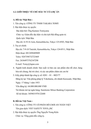 1.2. GIỚI THIỆU VỀ CHỦ ĐẦU TƯ CỦA DỰ ÁN
A. Đối tác Nhật Bản :
1. Tên công ty: CÔNG TY TNHH TAKARA TOMY
2. Đại diện được ủy quyền:
Đại diện bởi: Ông Kantaro Tomiyama
Chức vụ: Giám đốc đại diện và chủ tịch Hội đồng quản trị
Quốc tịch: Nhật Bản
Địa chỉ: 4-19-16 Aoto, Katsushika-ku, Tokyo 125-8503, Nhật Bản
3. Trụ sở chính:
Địa chỉ: 7-9-10 Tateishi, Katsushika-ku, Tokyo 124-8511, Nhật Bản
Điện thoại: 0812498409809
Telex: 9287398732723469
Fax: 26364973762347298
E-mail: Tomy@Japan.com
4. Ngành kinh doanh chính: Sản xuất và bán các sản phẩm như đồ chơi, hàng
hóa nói chung, thẻ trò chơi, và các sản phẩm chăm sóc em bé
5. Giấy phép thành lập công ty số: 0201 – 01 – 002177
Đăng ký tại: Văn phòng pháp lý Yokohama, chi nhánh Kawasaki, Nhật Bản.
Ngày: 17 tháng 1 năm 1953
Vốn đăng ký: 64.000.000.000 VNĐ
Tài khoản mở tại ngân hàng: Sumitomo Mitsui Banking Corporation
Số tài khoản: 3459031978122680
B. Đối tác Việt Nam :
1. Tên công ty: CÔNG TY CỔ PHẦN ĐỒ CHƠI AN TOÀN VIỆT
Tên giao dịch: VIET SAFETY TOYS.,JSC
2. Đại diện được ủy quyền: Ông Nguyễn Trung Kiên
Chức vụ: Tổng giám đốc công ty.
5
 