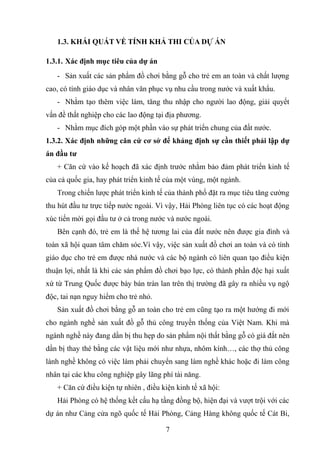 1.3. KHÁI QUÁT VỀ TÍNH KHẢ THI CỦA DỰ ÁN
1.3.1. Xác định mục tiêu của dự án
- Sản xuất các sản phẩm đồ chơi bằng gỗ cho trẻ em an toàn và chất lượng
cao, có tính giáo dục và nhân văn phục vụ nhu cầu trong nước và xuất khẩu.
- Nhằm tạo thêm việc làm, tăng thu nhập cho người lao động, giải quyết
vấn đề thất nghiệp cho các lao động tại địa phương.
- Nhằm mục đích góp một phần vào sự phát triển chung của đất nước.
1.3.2. Xác định những căn cứ cơ sở để khảng định sự cần thiết phải lập dự
án đầu tư
+ Căn cứ vào kế hoạch đã xác định trước nhằm bảo đảm phát triển kinh tế
của cả quốc gia, hay phát triển kinh tế của một vùng, một ngành.
Trong chiến lược phát triển kinh tế của thành phố đặt ra mục tiêu tăng cường
thu hút đầu tư trực tiếp nước ngoài. Vì vậy, Hải Phòng liên tục có các hoạt động
xúc tiến mời gọi đầu tư ở cả trong nước và nước ngoài.
Bên cạnh đó, trẻ em là thế hệ tương lai của đất nước nên được gia đình và
toàn xã hội quan tâm chăm sóc.Vì vậy, việc sản xuất đồ chơi an toàn và có tính
giáo dục cho trẻ em được nhà nước và các bộ ngành có liên quan tạo điều kiện
thuận lợi, nhất là khi các sản phẩm đồ chơi bạo lực, có thành phần độc hại xuất
xứ từ Trung Quốc được bày bán tràn lan trên thị trường đã gây ra nhiều vụ ngộ
độc, tai nạn nguy hiểm cho trẻ nhỏ.
Sản xuất đồ chơi bằng gỗ an toàn cho trẻ em cũng tạo ra một hướng đi mới
cho ngành nghề sản xuất đồ gỗ thủ công truyền thống của Việt Nam. Khi mà
ngành nghề này đang dần bị thu hẹp do sản phẩm nội thất bằng gỗ có giá đắt nên
dần bị thay thé bằng các vật liệu mới như nhựa, nhôm kính…, các thợ thủ công
lành nghề không có việc làm phải chuyển sang làm nghề khác hoặc đi làm công
nhân tại các khu công nghiệp gây lãng phí tài năng.
+ Căn cứ điều kiện tự nhiên , điều kiện kinh tế xã hội:
Hải Phòng có hệ thống kết cấu hạ tầng đồng bộ, hiện đại và vượt trội với các
dự án như Cảng cửa ngõ quốc tế Hải Phòng, Cảng Hàng không quốc tế Cát Bi,
7
 