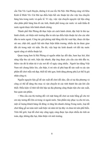 cầu Tân Vũ- Lạch Huyện, đường ô tô cao tốc Hà Nội- Hải Phòng cùng với Khu
Kinh tế Đình Vũ- Cát Hải tạo điều hiện hết sức thuận lợi cho việc lưu chuyển
hàng hóa trong nước và quốc tế. Vì vậy, việc vận chuyển nguyên vật liệu cũng
như phân phối hàng hóa đi các tỉnh, thành phố trong các nước và xuất khẩu đi
nước ngoài được tiến hành nhanh chóng.
Thành phố Hải Phòng đã thực hiện cải cách hành chính, đặc biệt là thủ tục
hành chính, cải thiện môi trường đầu tư nên tạo điều kiện thuận lợi cho các nhà
đầu tư nước ngoài. Công tác giải phóng mặt bằng tiến bộ vượt bậc, được chỉ đạo
sát sao, chặt chẽ, quyết liệt nên thực hiện khẩn trương, nhiều dự án được giao
đất chỉ trong một vài tuần. Do đó, việc hợp tác kinh doanh với đối tác nước
ngoài cũng có nhiều thuận lợi.
Quan trọng hơn là Hải Phòng có nguồn nhân lực dồi dào, ham học hỏi, khả
năng tiếp thu cái mới, hiện đại nhanh, đáp ứng được yêu cầu của nhà đầu tư,
thêm vào đó là nhân tài ở các nơi đổ về ngày càng nhiều . Người lao động Việt
Nam nói chung khéo léo, cẩn thận, tỉ mỉ nên sẽ phù hợp để sản xuất ra các sản
phẩm đồ chơi mẫu mã đẹp, thiết kế nhỏ gọn, hình dáng phong phú.Lợi thế là giá
nhân công rẻ.
Nguồn nguyên liệu gỗ để sản xuất đồ chơi dồi dào, sẵn có tại địa phương và
cũng có thể dễ dàng thu mua và vận chuyển từ các tỉnh thành lân cận khi cần
thiết. Điều kiện về thời tiết khí hậu tại địa phương cũng thuận tiện cho sản xuất,
bảo quản sản phẩm.
+ Nhu cầu của thị trường đối với mặt hàng đồ chơi an toàn bằng gỗ cho trẻ
em này tương đối lớn cả trong và ngoài nước. Sản phẩm này phục vụ cho trẻ em,
một số lượng khách hàng rất đông và tăng lên nhanh chóng.Trong nước, loại đồ
chơi bằng gỗ an toàn mới xuất hiện vài năm trở lại đây và chưa trở nên phổ biến.
Trên thế giới, loại đồ chơi này cũng ngày càng được lựa chọn nhiều do tính an
toàn, đẹp, không độc hại, thân thiện với môi trường.
8
 