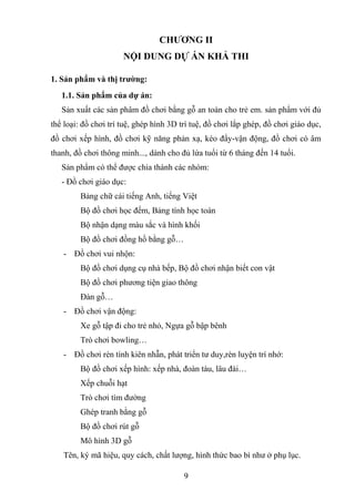 CHƯƠNG II
NỘI DUNG DỰ ÁN KHẢ THI
1. Sản phẩm và thị trường:
1.1. Sản phẩm của dự án:
Sản xuất các sản phâm đồ chơi bằng gỗ an toàn cho trẻ em. sản phẩm với đủ
thể loại: đồ chơi trí tuệ, ghép hình 3D trí tuệ, đồ chơi lắp ghép, đồ chơi giáo dục,
đồ chơi xếp hình, đồ chơi kỹ năng phản xạ, kéo đẩy-vận động, đồ chơi có âm
thanh, đồ chơi thông minh..., dành cho đủ lứa tuổi từ 6 tháng đến 14 tuổi.
Sản phẩm có thể được chia thành các nhóm:
- Đồ chơi giáo dục:
Bảng chữ cái tiếng Anh, tiếng Việt
Bộ đồ chơi học đếm, Bảng tính học toán
Bộ nhận dạng màu sắc và hình khối
Bộ đồ chơi đồng hồ bằng gỗ…
- Đồ chơi vui nhộn:
Bộ đồ chơi dụng cụ nhà bếp, Bộ đồ chơi nhận biết con vật
Bộ đồ chơi phương tiện giao thông
Đàn gỗ…
- Đồ chơi vận động:
Xe gỗ tập đi cho trẻ nhỏ, Ngựa gỗ bập bênh
Trò chơi bowling…
- Đồ chơi rèn tính kiên nhẫn, phát triển tư duy,rèn luyện trí nhớ:
Bộ đồ chơi xếp hình: xếp nhà, đoàn tàu, lâu đài…
Xếp chuỗi hạt
Trò chơi tìm đường
Ghép tranh bằng gỗ
Bộ đồ chơi rút gỗ
Mô hình 3D gỗ
Tên, ký mã hiệu, quy cách, chất lượng, hình thức bao bì như ở phụ lục.
9
 