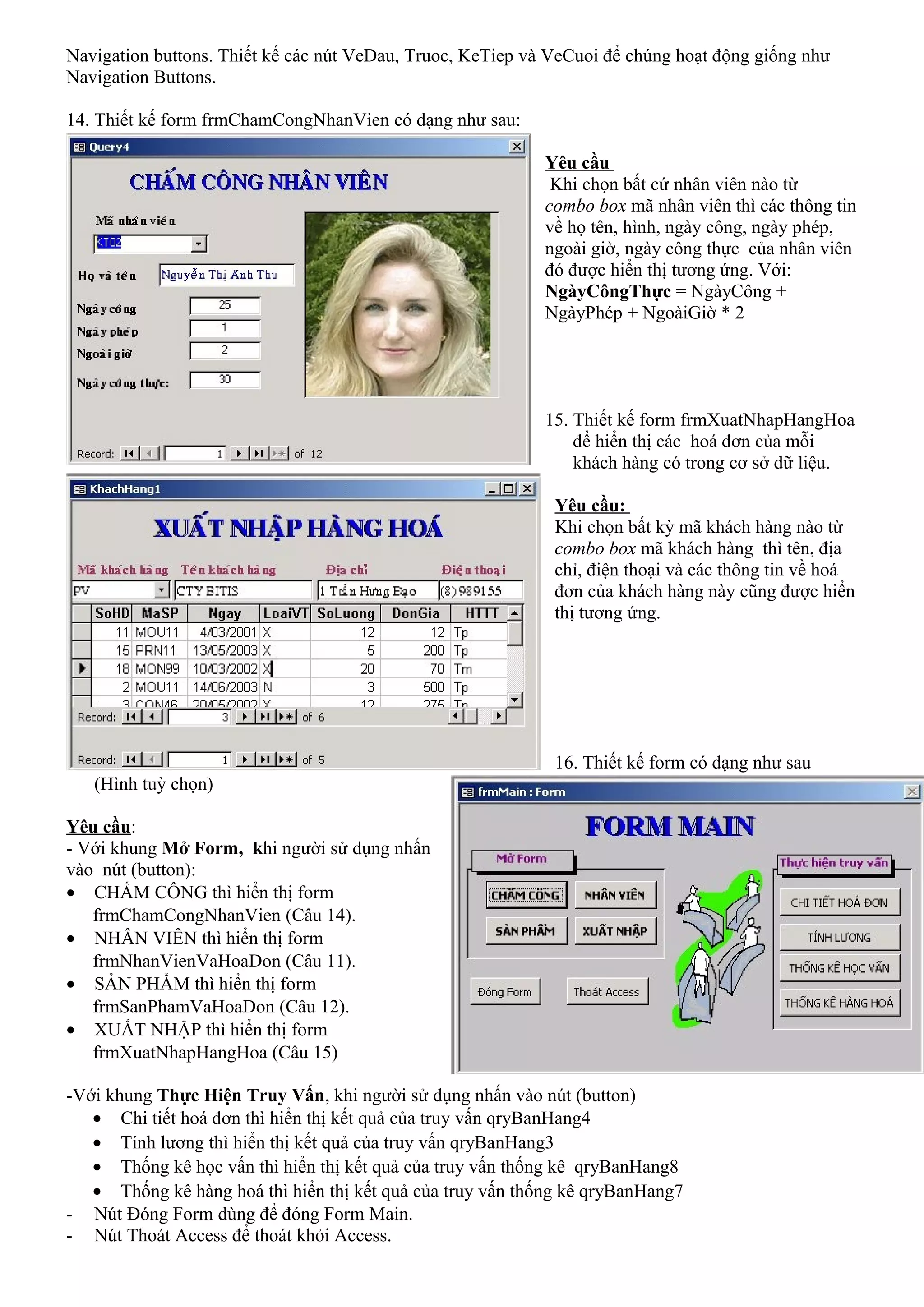 Navigation buttons. Thiết kế các nút VeDau, Truoc, KeTiep và VeCuoi để chúng hoạt động giống như
Navigation Buttons.

14. Thiết kế form frmChamCongNhanVien có dạng như sau:

                                                            Yêu cầu
                                                             Khi chọn bất cứ nhân viên nào từ
                                                            combo box mã nhân viên thì các thông tin
                                                            về họ tên, hình, ngày công, ngày phép,
                                                            ngoài giờ, ngày công thực của nhân viên
                                                            đó được hiển thị tương ứng. Với:
                                                            NgàyCôngThực = NgàyCông +
                                                            NgàyPhép + NgoàiGiờ * 2




                                                            15. Thiết kế form frmXuatNhapHangHoa
                                                                để hiển thị các hoá đơn của mỗi
                                                                khách hàng có trong cơ sở dữ liệu.

                                                             Yêu cầu:
                                                             Khi chọn bất kỳ mã khách hàng nào từ
                                                             combo box mã khách hàng thì tên, địa
                                                             chỉ, điện thoại và các thông tin về hoá
                                                             đơn của khách hàng này cũng được hiển
                                                             thị tương ứng.




                                                             16. Thiết kế form có dạng như sau
   (Hình tuỳ chọn)

Yêu cầu:
- Với khung Mở Form, khi người sử dụng nhấn
vào nút (button):
• CHẤM CÔNG thì hiển thị form
   frmChamCongNhanVien (Câu 14).
• NHÂN VIÊN thì hiển thị form
   frmNhanVienVaHoaDon (Câu 11).
• SẢN PHẨM thì hiển thị form
   frmSanPhamVaHoaDon (Câu 12).
• XUẤT NHẬP thì hiển thị form
   frmXuatNhapHangHoa (Câu 15)

-Với khung Thực Hiện Truy Vấn, khi người sử dụng nhấn vào nút (button)
   • Chi tiết hoá đơn thì hiển thị kết quả của truy vấn qryBanHang4
   • Tính lương thì hiển thị kết quả của truy vấn qryBanHang3
   • Thống kê học vấn thì hiển thị kết quả của truy vấn thống kê qryBanHang8
   • Thống kê hàng hoá thì hiển thị kết quả của truy vấn thống kê qryBanHang7
- Nút Đóng Form dùng để đóng Form Main.
- Nút Thoát Access để thoát khỏi Access.
 