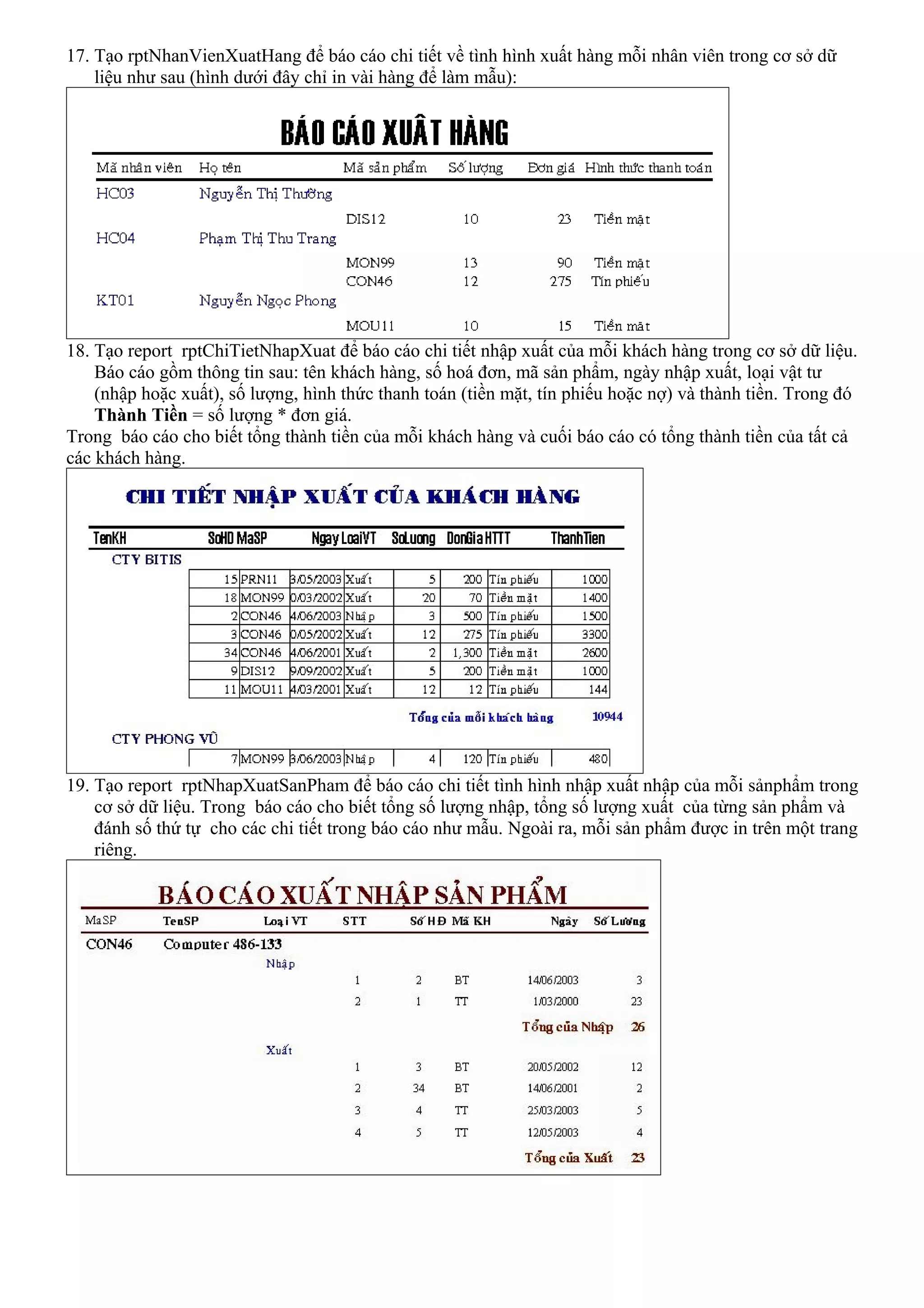 17. Tạo rptNhanVienXuatHang để báo cáo chi tiết về tình hình xuất hàng mỗi nhân viên trong cơ sở dữ
    liệu như sau (hình dưới đây chỉ in vài hàng để làm mẫu):




18. Tạo report rptChiTietNhapXuat để báo cáo chi tiết nhập xuất của mỗi khách hàng trong cơ sở dữ liệu.
    Báo cáo gồm thông tin sau: tên khách hàng, số hoá đơn, mã sản phẩm, ngày nhập xuất, loại vật tư
    (nhập hoặc xuất), số lượng, hình thức thanh toán (tiền mặt, tín phiếu hoặc nợ) và thành tiền. Trong đó
    Thành Tiền = số lượng * đơn giá.
Trong báo cáo cho biết tổng thành tiền của mỗi khách hàng và cuối báo cáo có tổng thành tiền của tất cả
các khách hàng.




19. Tạo report rptNhapXuatSanPham để báo cáo chi tiết tình hình nhập xuất nhập của mỗi sảnphẩm trong
    cơ sở dữ liệu. Trong báo cáo cho biết tổng số lượng nhập, tổng số lượng xuất của từng sản phẩm và
    đánh số thứ tự cho các chi tiết trong báo cáo như mẫu. Ngoài ra, mỗi sản phẩm được in trên một trang
    riêng.
 
