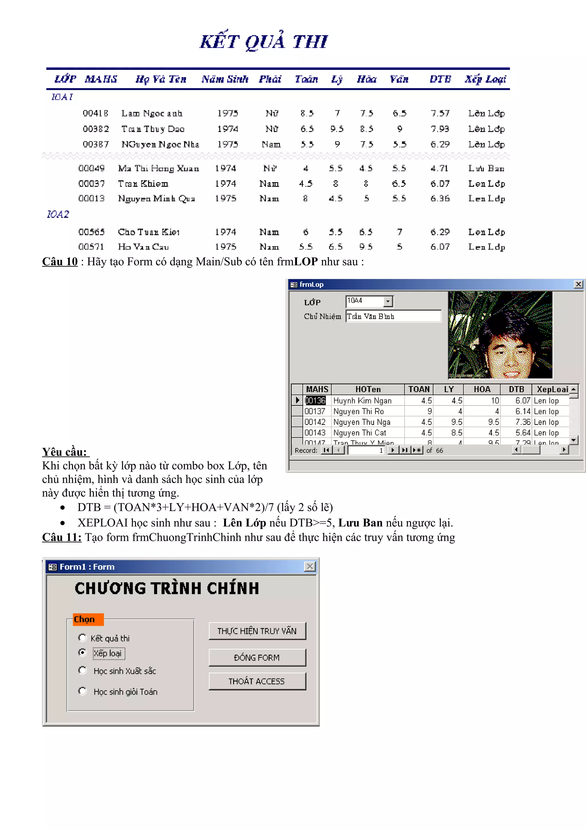 Câu 10 : Hãy tạo Form có dạng Main/Sub có tên frmLOP như sau :




Yêu cầu:
Khi chọn bất kỳ lớp nào từ combo box Lớp, tên
chủ nhiệm, hình và danh sách học sinh của lớp
này được hiển thị tương ứng.
   • DTB = (TOAN*3+LY+HOA+VAN*2)/7 (lấy 2 số lẽ)
   • XEPLOAI học sinh như sau : Lên Lớp nếu DTB>=5, Lưu Ban nếu ngược lại.
Câu 11: Tạo form frmChuongTrinhChinh như sau để thực hiện các truy vấn tương ứng
 