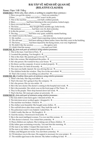 BÀI T P V M NH Đ QUAN HẬ Ề Ệ Ề Ệ
(RELATIVE CLAUSES)
Name: Ph m Vi t Th ngạ ế ắ
EXERCISE I : Write who, that, which, or nothing to complete these sentences :
1. Have you got the money ___________ I lent you yesterday ?
2.Peter, ___________ I had seen earlier, wasn’t at the party.
3. This is the machine ___________ cost half a million pounds.
4. Mary, ___________ had been listening to the conversation, looked angry.
5. Have you read the book ___________ I gave you ?
6. The hous, ___________ they bought three months ago, looks lovely.
7. Mrs.Jackson, ___________ had been very ill, died yesterday.
8. Is this the person ___________ stole your handbag ?
9. The dog, ___________ had been very quiet, suddenly started barking.
10. I didn’t receive the letters ___________ she sent me.
11. My mother, ___________ hadn’t been expecting visitors, looked surprised.
12. The old man, ______ had been talking to them earlier, knew that they were in the building.
13. The horse, _________ had been injured by the flying stones, was very frightened.
14. We didn’t like the secetary ___________ the agency sent.
15. I didn’t find the money ___________ you said you’d left.
EXERCISE II : Join each pair of sentences using relative pronouns :
1. This is the man. I met him in Paris.  _____________________________________________
2. I wanted the painting. You bought it. ___________________________________________
3. This is the chair. My parents gave it to me _______________________________________
4. She’s the woman. She telephoned the police.  _____________________________________
5. He’s the person. He wanted to buy your house. ___________________________________
6. We threw out the computer. It never worked properly. ____________________________
7. This is the lion. It’s been ill recently. _____________________________________________
8. The man was badly injured. He was driving the car. _______________________________
9. The children broke the window. They live in the next street. _________________________
10. That’s the woman. I was telling you about her. ____________________________________
EXERCISE III : Combine these pairs of sentences using relative pronouns:
1. There’s the lady. Her dog was killed. ……………………………………………………………………
2. That’s the man. He’s going to buy the company. …………………………………………………….….
3. He’s the person. His car was stolen. …………………………………………………………………….
4. She’s the new doctor.The doctor’s coming to the hospital next week. ………………………………..
5. She’s the journalist. Her article was on the front page of The Times. …………………………………
6. They’re the people. Their shop burned down last week. ………………………………………………
7. That’s the boy. He’s just got a place at university. ………………………………………………………
EXERCISE IV : Join each pair of sentences using relative pronouns :
1.The man didn’t come back again. I shouted at him. ……………………………………………………….
2. The television never worked again. I dropped it. ……………………………………………………….
3. The machine was broken. I hired it. ………………………………………………………………...........
4. The clothes were beautiful. She bought some clothes. ………………………………………………….
5. The wall fell down after three weeks. They built the wall. ……………………………………………….
6. The policeman wasn’t very helpful. I asked him. …………………………………………………………
7. I didn’t really like the car. We bought it. …………………………………………………………...............
8. I lost the money. I borrowed it from John. ……………………………………………………………………
9. She is the most intelligent woman. I’ve ever met this woman. ……………………………………………
10 .This doctor is famous. You visited him yesterday.  ……………………………………………………….
11.These children are orphans. She is taking care of these children.  ………………………………………...
12.My father goes swimming everyday. You met him this morning. ……………………………………...
13.The man is my father. I respect this man most. ……………………………………………………………
14.The man is my father. I respect his opinion most. …………………………………………………………
15.Mary and Margaret are twins. You met them yesterday. ………………………………………………..
16. I’ll introduce you to the man. His support is necessary for your project. ………………………………
17. The middle-aged man is the director. My father is talking to him. ……………………………………
 