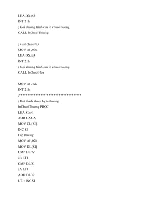 LEA DX,tb2
INT 21h
; Goi chuong trinh con in chuoi thuong
CALL InChuoiThuong
; xuat chuoi tb3
MOV AH,09h
LEA DX,tb3
INT 21h
; Goi chuong trinh con in chuoi thuong
CALL InChuoiHoa
MOV AH,4ch
INT 21h
;**************************************
; Doi thanh chuoi ky tu thuong
InChuoiThuong PROC
LEA SI,s+1
XOR CX,CX
MOV CL,[SI]
INC SI
LapThuong:
MOV AH,02h
MOV DL,[SI]
CMP DL,'A'
JB LT1
CMP DL,'Z'
JA LT1
ADD DL,32
LT1: INC SI
 