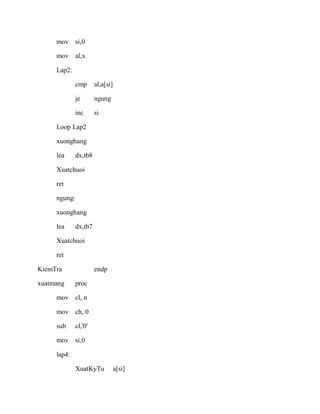 mov si,0
mov al,x
Lap2:
cmp al,a[si]
je ngung
inc si
Loop Lap2
xuonghang
lea dx,tb8
Xuatchuoi
ret
ngung:
xuonghang
lea dx,tb7
Xuatchuoi
ret
KiemTra endp
xuatmang proc
mov cl, n
mov ch, 0
sub cl,'0'
mov si,0
lap4:
XuatKyTu a[si]
 