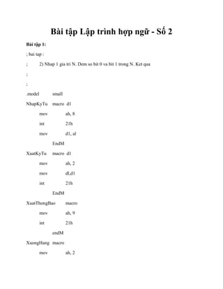 Bài tập Lập trình hợp ngữ - Số 2
Bài tập 1:
; bai tap :
; 2) Nhap 1 gia tri N. Dem so bit 0 va bit 1 trong N. Ket qua
;
;
.model small
NhapKyTu macro d1
mov ah, 8
int 21h
mov d1, al
EndM
XuatKyTu macro d1
mov ah, 2
mov dl,d1
int 21h
EndM
XuatThongBao macro
mov ah, 9
int 21h
endM
XuongHang macro
mov ah, 2
 