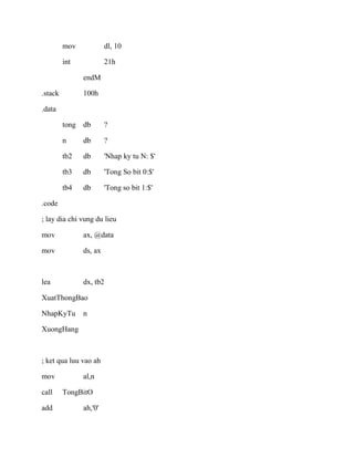 mov dl, 10
int 21h
endM
.stack 100h
.data
tong db ?
n db ?
tb2 db 'Nhap ky tu N: $'
tb3 db 'Tong So bit 0:$'
tb4 db 'Tong so bit 1:$'
.code
; lay dia chi vung du lieu
mov ax, @data
mov ds, ax
lea dx, tb2
XuatThongBao
NhapKyTu n
XuongHang
; ket qua luu vao ah
mov al,n
call TongBitO
add ah,'0'
 