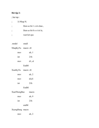 Bài tập 2:
; bai tap :
; 3) Nhap N.
; Dem so bit 1 o tri chan ,
; Dem so bit 0 o vi tri le,
; xuat ket qua
.model small
NhapKyTu macro d1
mov ah, 1
int 21h
mov d1, al
EndM
XuatKyTu macro d1
mov ah, 2
mov dl,d1
int 21h
EndM
XuatThongBao macro
mov ah, 9
int 21h
endM
XuongHang macro
mov ah, 2
 