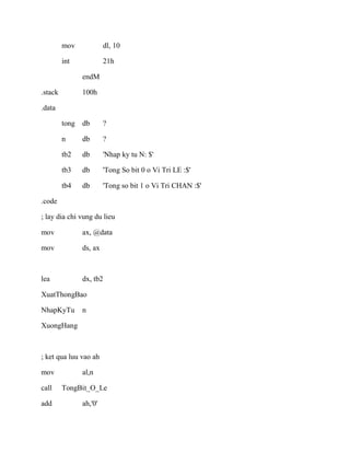 mov dl, 10
int 21h
endM
.stack 100h
.data
tong db ?
n db ?
tb2 db 'Nhap ky tu N: $'
tb3 db 'Tong So bit 0 o Vi Tri LE :$'
tb4 db 'Tong so bit 1 o Vi Tri CHAN :$'
.code
; lay dia chi vung du lieu
mov ax, @data
mov ds, ax
lea dx, tb2
XuatThongBao
NhapKyTu n
XuongHang
; ket qua luu vao ah
mov al,n
call TongBit_O_Le
add ah,'0'
 