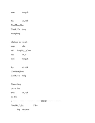 mov tong,ah
lea dx, tb3
XuatThongBao
XuatKyTu tong
xuonghang
; ket qua luu vao ah
mov al,n
call TongBit_1_Chan
add ah,'0'
mov tong,ah
lea dx, tb4
XuatThongBao
XuatKyTu tong
XuongHang
;tro ve dos
mov ah, 4ch
int 21h
;==========================PROC=============
TongBit_O_Le PRoc
Jmp thuchien
 