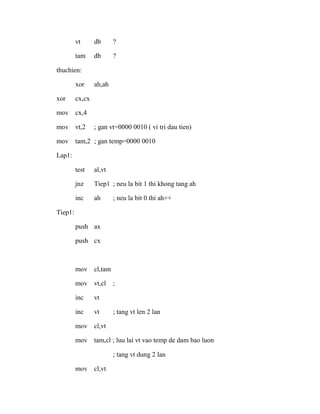 vt db ?
tam db ?
thuchien:
xor ah,ah
xor cx,cx
mov cx,4
mov vt,2 ; gan vt=0000 0010 ( vi tri dau tien)
mov tam,2 ; gan temp=0000 0010
Lap1:
test al,vt
jnz Tiep1 ; neu la bit 1 thi khong tang ah
inc ah ; neu la bit 0 thi ah++
Tiep1:
push ax
push cx
mov cl,tam
mov vt,cl ;
inc vt
inc vt ; tang vt len 2 lan
mov cl,vt
mov tam,cl ; luu lai vt vao temp de dam bao luon
; tang vt dung 2 lan
mov cl,vt
 