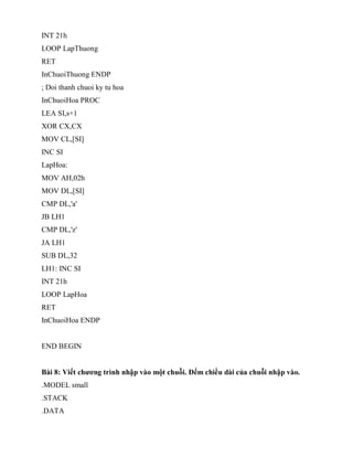 INT 21h
LOOP LapThuong
RET
InChuoiThuong ENDP
; Doi thanh chuoi ky tu hoa
InChuoiHoa PROC
LEA SI,s+1
XOR CX,CX
MOV CL,[SI]
INC SI
LapHoa:
MOV AH,02h
MOV DL,[SI]
CMP DL,'a'
JB LH1
CMP DL,'z'
JA LH1
SUB DL,32
LH1: INC SI
INT 21h
LOOP LapHoa
RET
InChuoiHoa ENDP
END BEGIN
Bài 8: Viết chương trình nhập vào một chuỗi. Đếm chiều dài của chuỗi nhập vào.
.MODEL small
.STACK
.DATA
 