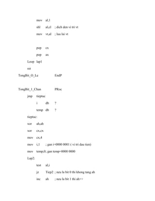 mov al,1
shl al,cl ; dich den vi tri vt
mov vt,al ; luu lai vt
pop cx
pop ax
Loop lap1
ret
TongBit_O_Le EndP
TongBit_1_Chan PRoc
jmp tieptuc
i db ?
temp db ?
tieptuc:
xor ah,ah
xor cx,cx
mov cx,4
mov i,1 ; gan i=0000 0001 ( vi tri dau tien)
mov temp,0; gan temp=0000 0000
Lap2:
test al,i
jz Tiep2 ; neu la bit 0 thi khong tang ah
inc ah ; neu la bit 1 thi ah++
 