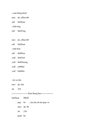 ; xuat thong bao4
mov dx, offset tb4
call SubXuat
; tinh tong
call SubTong
mov dx, offset tb5
call SubXuat
; tinh hieu
call SubHieu
;call SubTich
;call SubThuong
;call subMax
;call SubMin
; tro ve dos
mov ah, 4ch
int 21h
;----------------------Xuat thong bao-----------------
SubXuat PROC
pop bx ; luu dia chi de quay ve
mov ah, 9h
int 21h
push bx
 