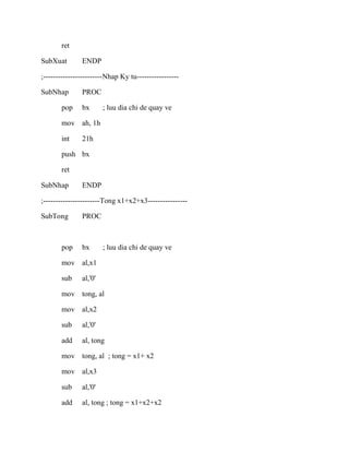 ret
SubXuat ENDP
;------------------------Nhap Ky tu-----------------
SubNhap PROC
pop bx ; luu dia chi de quay ve
mov ah, 1h
int 21h
push bx
ret
SubNhap ENDP
;-----------------------Tong x1+x2+x3----------------
SubTong PROC
pop bx ; luu dia chi de quay ve
mov al,x1
sub al,'0'
mov tong, al
mov al,x2
sub al,'0'
add al, tong
mov tong, al ; tong = x1+ x2
mov al,x3
sub al,'0'
add al, tong ; tong = x1+x2+x2
 