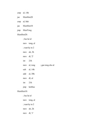 cmp al, 14h
jae HienHon20
cmp al, 0ah
jae HienHon10
jmp HienTong
HienHon20:
; luu lai al
mov tong, al
; xuat ky tu 2
mov ah, 2h
mov dl, '2'
int 21h
mov al, tong ; gan tong cho al
sub al, 14h
add al, 30h
mov dl, al
int 21h
jmp ketthuc
HienHon10:
; luu lai al
mov tong, al
; xuat ky tu 2
mov ah, 2h
mov dl, '1'
 