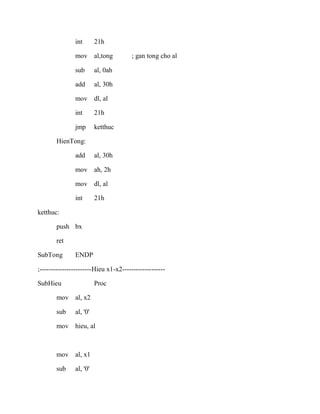 int 21h
mov al,tong ; gan tong cho al
sub al, 0ah
add al, 30h
mov dl, al
int 21h
jmp ketthuc
HienTong:
add al, 30h
mov ah, 2h
mov dl, al
int 21h
ketthuc:
push bx
ret
SubTong ENDP
;-----------------------Hieu x1-x2-------------------
SubHieu Proc
mov al, x2
sub al, '0'
mov hieu, al
mov al, x1
sub al, '0'
 