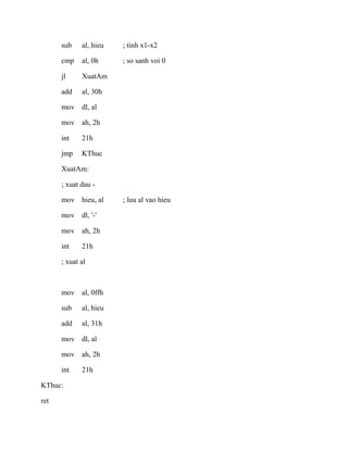 sub al, hieu ; tinh x1-x2
cmp al, 0h ; so sanh voi 0
jl XuatAm
add al, 30h
mov dl, al
mov ah, 2h
int 21h
jmp KThuc
XuatAm:
; xuat dau -
mov hieu, al ; luu al vao hieu
mov dl, '-'
mov ah, 2h
int 21h
; xuat al
mov al, 0ffh
sub al, hieu
add al, 31h
mov dl, al
mov ah, 2h
int 21h
KThuc:
ret
 