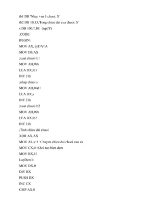 tb1 DB 'Nhap vao 1 chuoi: $'
tb2 DB 10,13,'Tong chieu dai cua chuoi: $'
s DB 100,?,101 dup('$')
.CODE
BEGIN:
MOV AX, @DATA
MOV DS,AX
;xuat chuoi tb1
MOV AH,09h
LEA DX,tb1
INT 21h
;nhap chuoi s
MOV AH,0AH
LEA DX,s
INT 21h
;xuat chuoi tb2
MOV AH,09h
LEA DX,tb2
INT 21h
;Tinh chieu dai chuoi
XOR AX,AX
MOV AL,s+1 ;Chuyen chieu dai chuoi vao ax
MOV CX,0 ;Khoi tao bien dem
MOV BX,10
LapDem1:
MOV DX,0
DIV BX
PUSH DX
INC CX
CMP AX,0
 