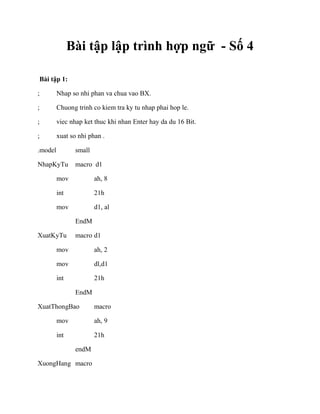 Bài tập lập trình hợp ngữ - Số 4
Bài tập 1:
; Nhap so nhi phan va chua vao BX.
; Chuong trinh co kiem tra ky tu nhap phai hop le.
; viec nhap ket thuc khi nhan Enter hay da du 16 Bit.
; xuat so nhi phan .
.model small
NhapKyTu macro d1
mov ah, 8
int 21h
mov d1, al
EndM
XuatKyTu macro d1
mov ah, 2
mov dl,d1
int 21h
EndM
XuatThongBao macro
mov ah, 9
int 21h
endM
XuongHang macro
 